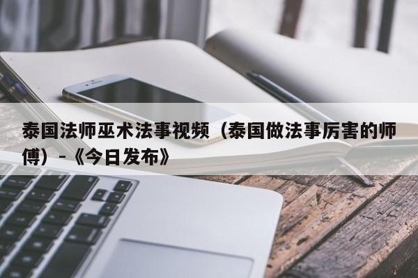 泰国法师巫术法事视频(泰国做法事厉害的师傅)-《今日发布》